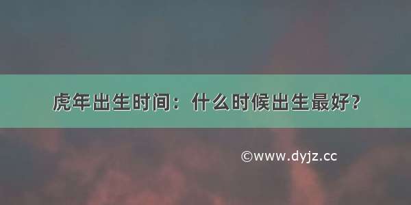 虎年出生时间：什么时候出生最好？