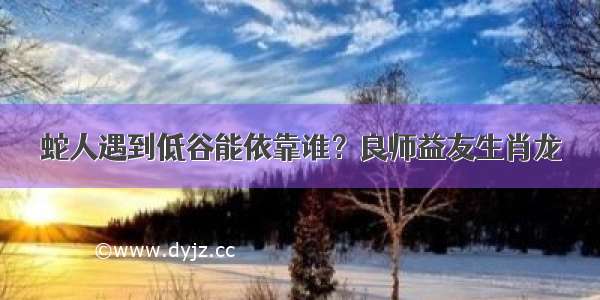 蛇人遇到低谷能依靠谁？良师益友生肖龙