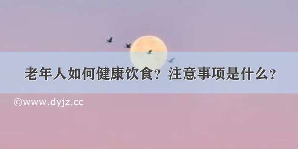 老年人如何健康饮食？注意事项是什么？