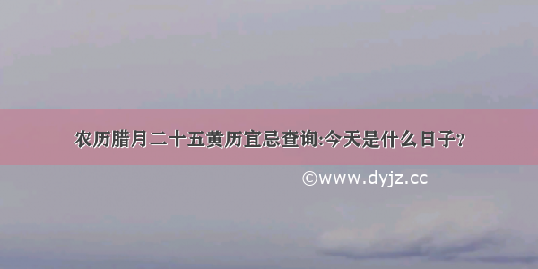 农历腊月二十五黄历宜忌查询:今天是什么日子？