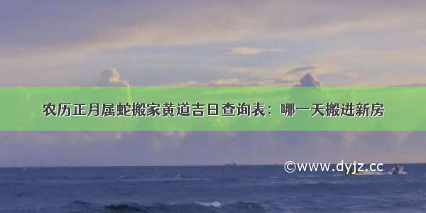 农历正月属蛇搬家黄道吉日查询表：哪一天搬进新房