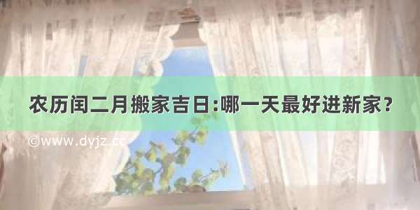 农历闰二月搬家吉日:哪一天最好进新家？