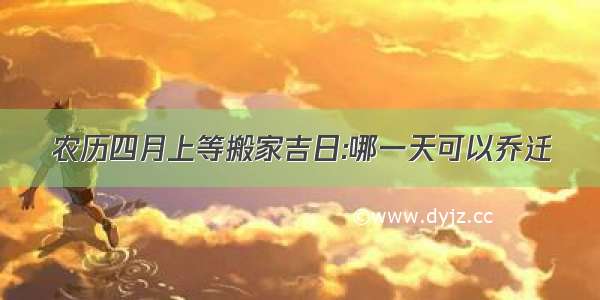 农历四月上等搬家吉日:哪一天可以乔迁