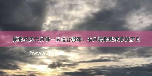 属猴农历六月哪一天适合搬家：本月属猴搬家黄道吉日