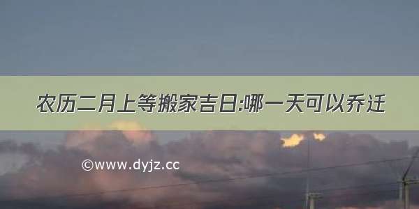 农历二月上等搬家吉日:哪一天可以乔迁