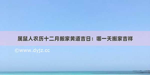 属鼠人农历十二月搬家黄道吉日：哪一天搬家吉祥