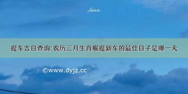 提车吉日查询:农历三月生肖猴提新车的最佳日子是哪一天