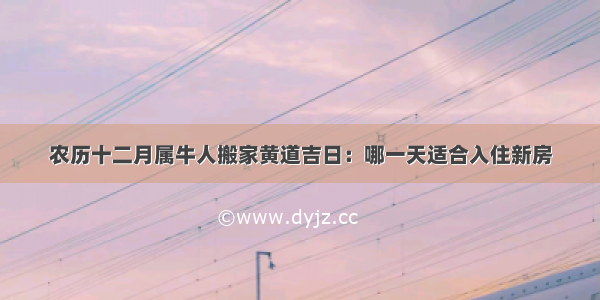 农历十二月属牛人搬家黄道吉日：哪一天适合入住新房