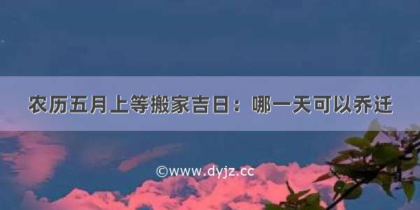 农历五月上等搬家吉日：哪一天可以乔迁