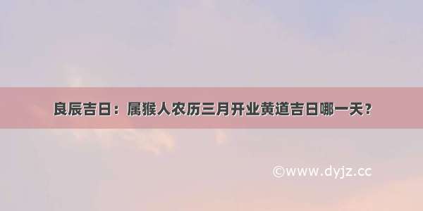 良辰吉日：属猴人农历三月开业黄道吉日哪一天？