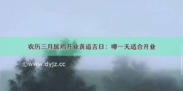 农历三月属鸡开业黄道吉日：哪一天适合开业