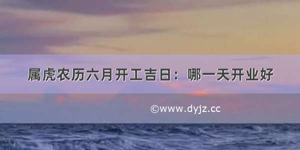 属虎农历六月开工吉日：哪一天开业好