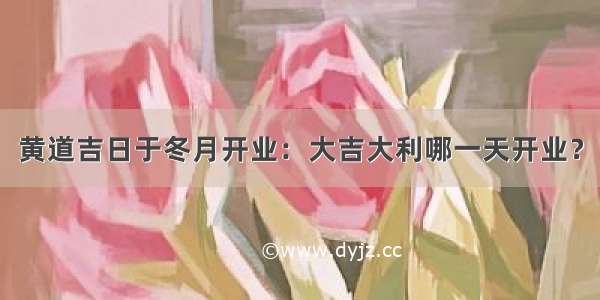 黄道吉日于冬月开业：大吉大利哪一天开业？