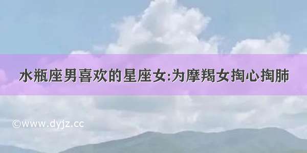 水瓶座男喜欢的星座女:为摩羯女掏心掏肺