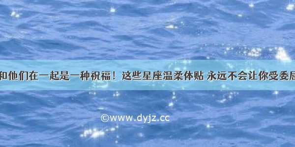 和他们在一起是一种祝福！这些星座温柔体贴 永远不会让你受委屈