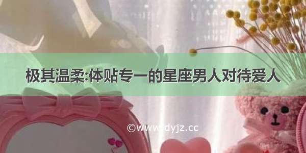 极其温柔:体贴专一的星座男人对待爱人