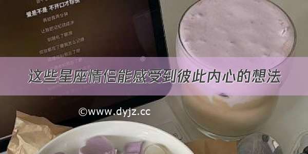 这些星座情侣能感受到彼此内心的想法