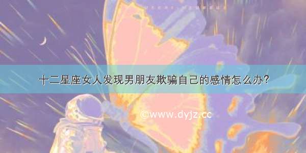 十二星座女人发现男朋友欺骗自己的感情怎么办？