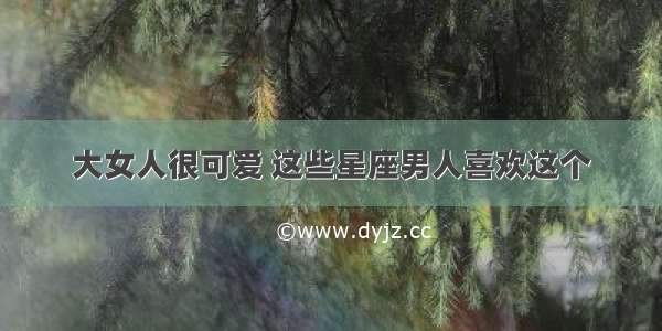 大女人很可爱 这些星座男人喜欢这个