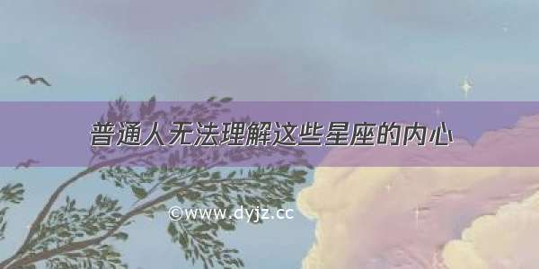 普通人无法理解这些星座的内心