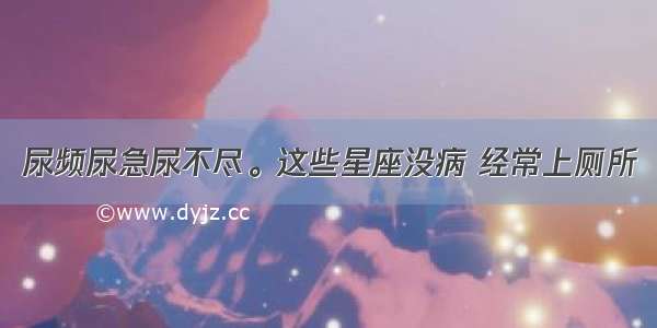 尿频尿急尿不尽。这些星座没病 经常上厕所