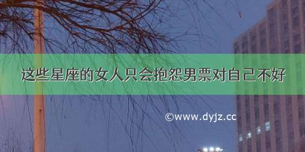 这些星座的女人只会抱怨男票对自己不好