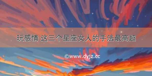 玩感情 这三个星座女人的手法最高超