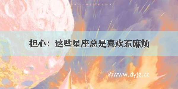 担心：这些星座总是喜欢惹麻烦