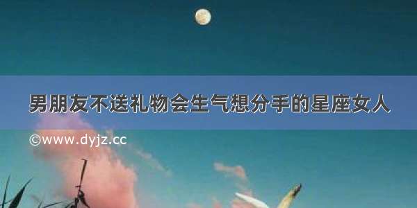 男朋友不送礼物会生气想分手的星座女人