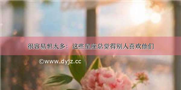 很容易想太多：这些星座总觉得别人喜欢他们