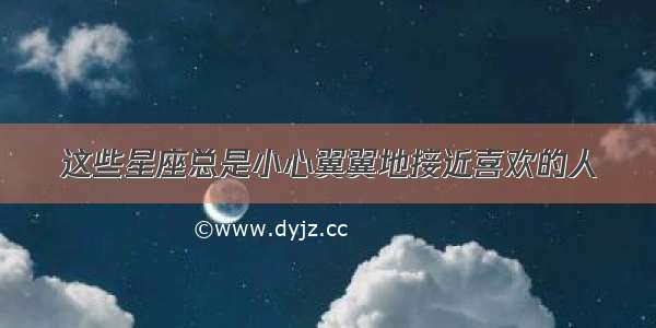 这些星座总是小心翼翼地接近喜欢的人