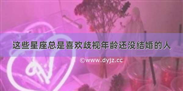 这些星座总是喜欢歧视年龄还没结婚的人