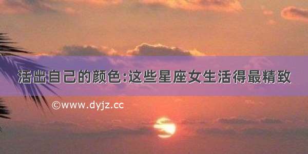 活出自己的颜色:这些星座女生活得最精致