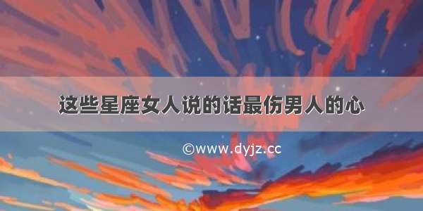 这些星座女人说的话最伤男人的心