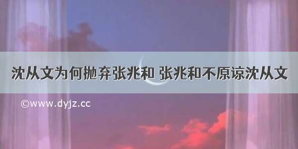 沈从文为何抛弃张兆和 张兆和不原谅沈从文