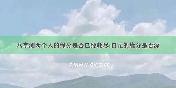 八字测两个人的缘分是否已经耗尽:日元的缘分是否深