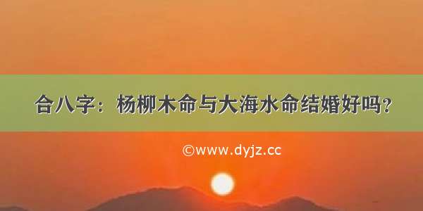 合八字：杨柳木命与大海水命结婚好吗？