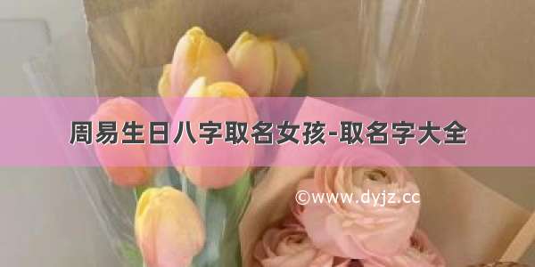 周易生日八字取名女孩-取名字大全