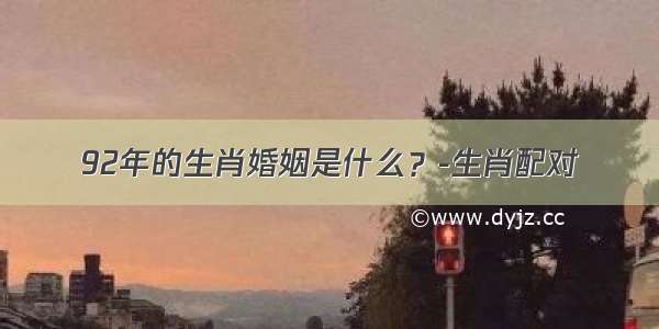 92年的生肖婚姻是什么？-生肖配对