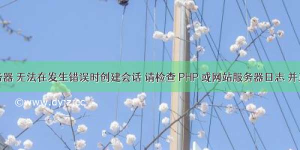 网站服务器 无法在发生错误时创建会话 请检查 PHP 或网站服务器日志 并正确配置