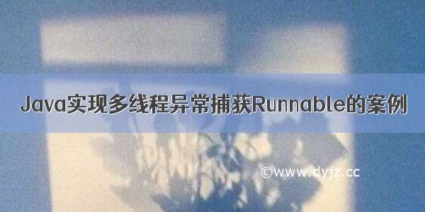 Java实现多线程异常捕获Runnable的案例