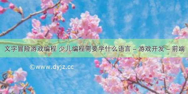 文字冒险游戏编程 少儿编程需要学什么语言 – 游戏开发 – 前端