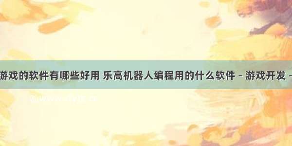 编程游戏的软件有哪些好用 乐高机器人编程用的什么软件 – 游戏开发 – 前端