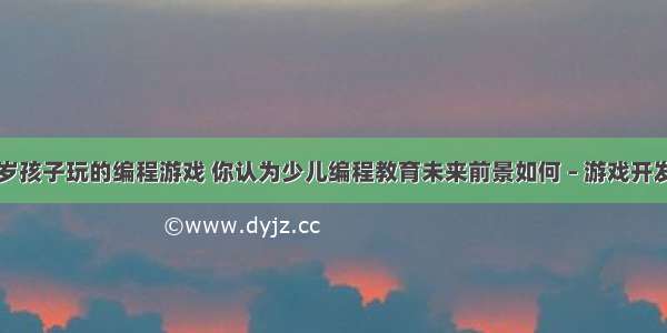 适合几岁孩子玩的编程游戏 你认为少儿编程教育未来前景如何 – 游戏开发 – 前端