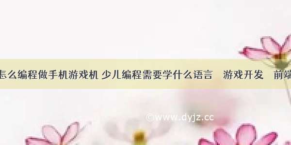 怎么编程做手机游戏机 少儿编程需要学什么语言 – 游戏开发 – 前端