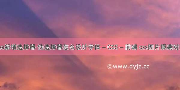 css新增选择器 伪选择器怎么设计字体 – CSS – 前端 css图片顶端对齐