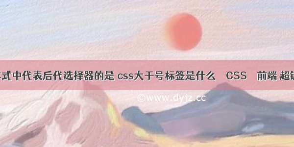 在css样式中代表后代选择器的是 css大于号标签是什么 – CSS – 前端 超链接css