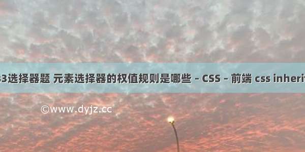 css3选择器题 元素选择器的权值规则是哪些 – CSS – 前端 css inherited