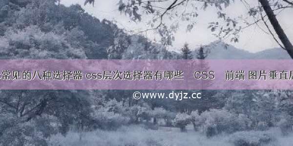 列举css常见的八种选择器 css层次选择器有哪些 – CSS – 前端 图片垂直居中 css