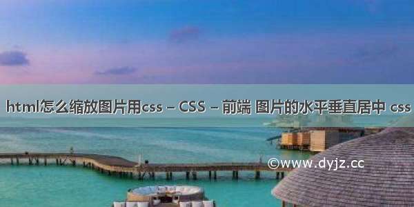 html怎么缩放图片用css – CSS – 前端 图片的水平垂直居中 css